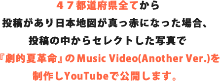 ４７都道府県全てから
    投稿があり日本地図が真っ赤になった場合、投稿の中からセレクトした写真で『劇的夏革命』のMusic Video(Another Ver.)を制作しYouTubeで公開します。