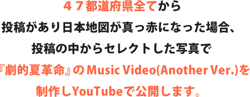 ４７都道府県全てから
    投稿があり日本地図が真っ赤になった場合、投稿の中からセレクトした写真で『劇的夏革命』のMusic Video(Another Ver.)を制作しYouTubeで公開します。