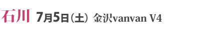 石川 7月5日（土） 金沢vanvan V4