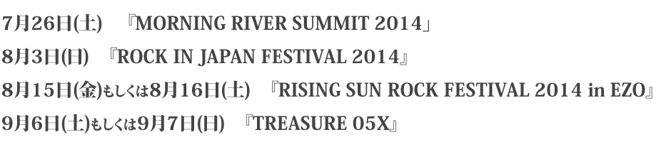 7月26日(土)　 『MORNING RIVER SUMMIT 2014」
8月3日(日)　『ROCK IN JAPAN FESTIVAL 2014』
8月15日(金)もしくは8月16日(土)　『RISING SUN ROCK FESTIVAL 2014 in EZO』
9月6日(土)もしくは9月7日(日)　『TREASURE 05X』